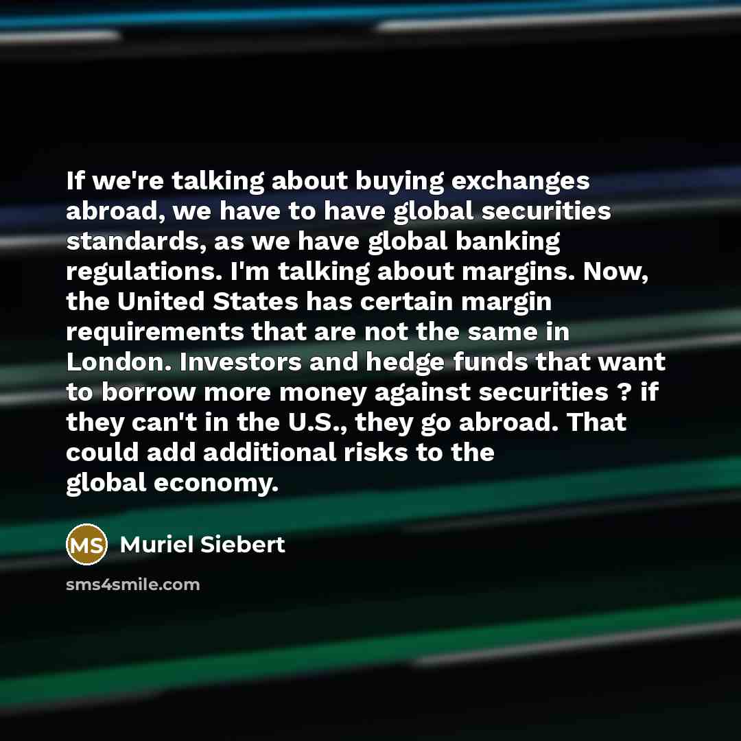 “If we're talking about buying exchanges abroad, we have to have global securities standards, as we have global banking regulations. I'm talking about margins. Now, the United States has certain margin requirements that are not the same in London. Investors and hedge funds that want to borrow more…” quote by Muriel Siebert