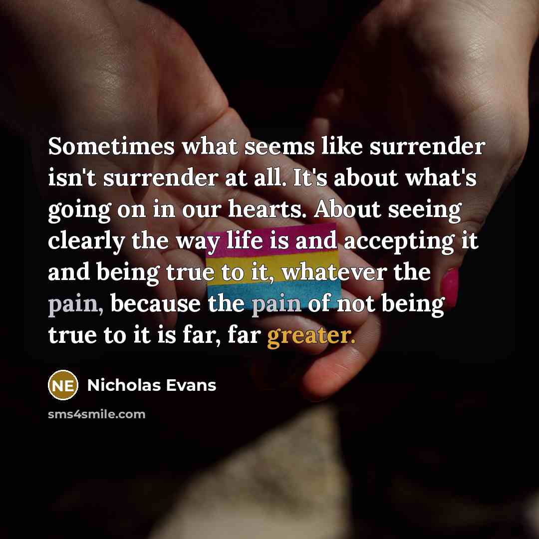 “Sometimes what seems like surrender isn't surrender at all. It's about what's going on in our hearts. About seeing clearly the way life is and accepting it and being true to it, whatever the pain, because the pain of not being true to it is far, far greater.” quote by Nicholas Evans