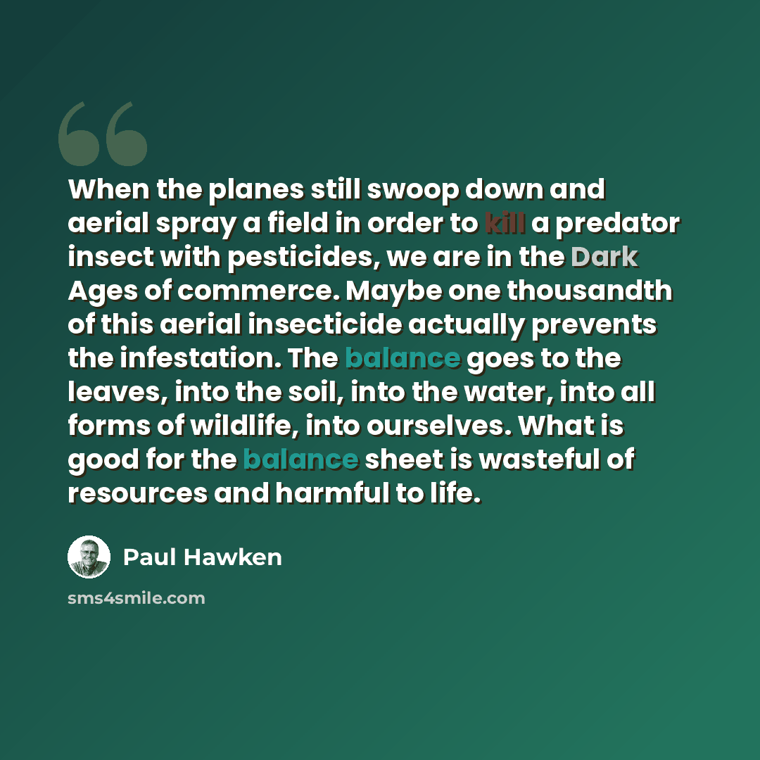 “When the planes still swoop down and aerial spray a field in order to kill a predator insect with pesticides, we are in the Dark Ages of commerce. Maybe one thousandth of this aerial insecticide actually prevents the infestation. The balance goes to the leaves, into the soil, into the water, into…” quote by Paul Hawken