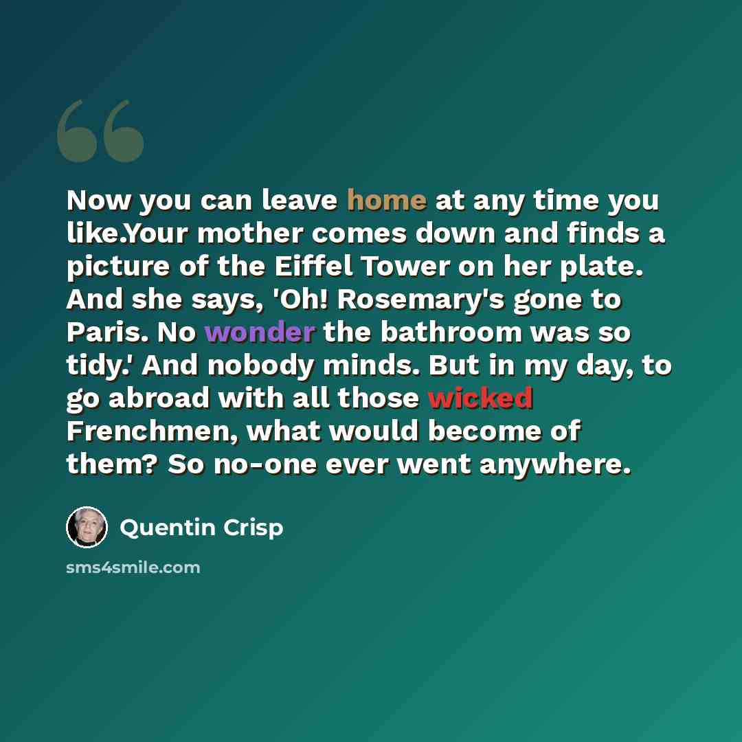 “Now you can leave home at any time you like.Your mother comes down and finds a picture of the Eiffel Tower on her plate. And she says, 'Oh! Rosemary's gone to Paris. No wonder the bathroom was so tidy.' And nobody minds. But in my day, to go abroad with all those wicked Frenchmen, what would…” quote by Quentin Crisp