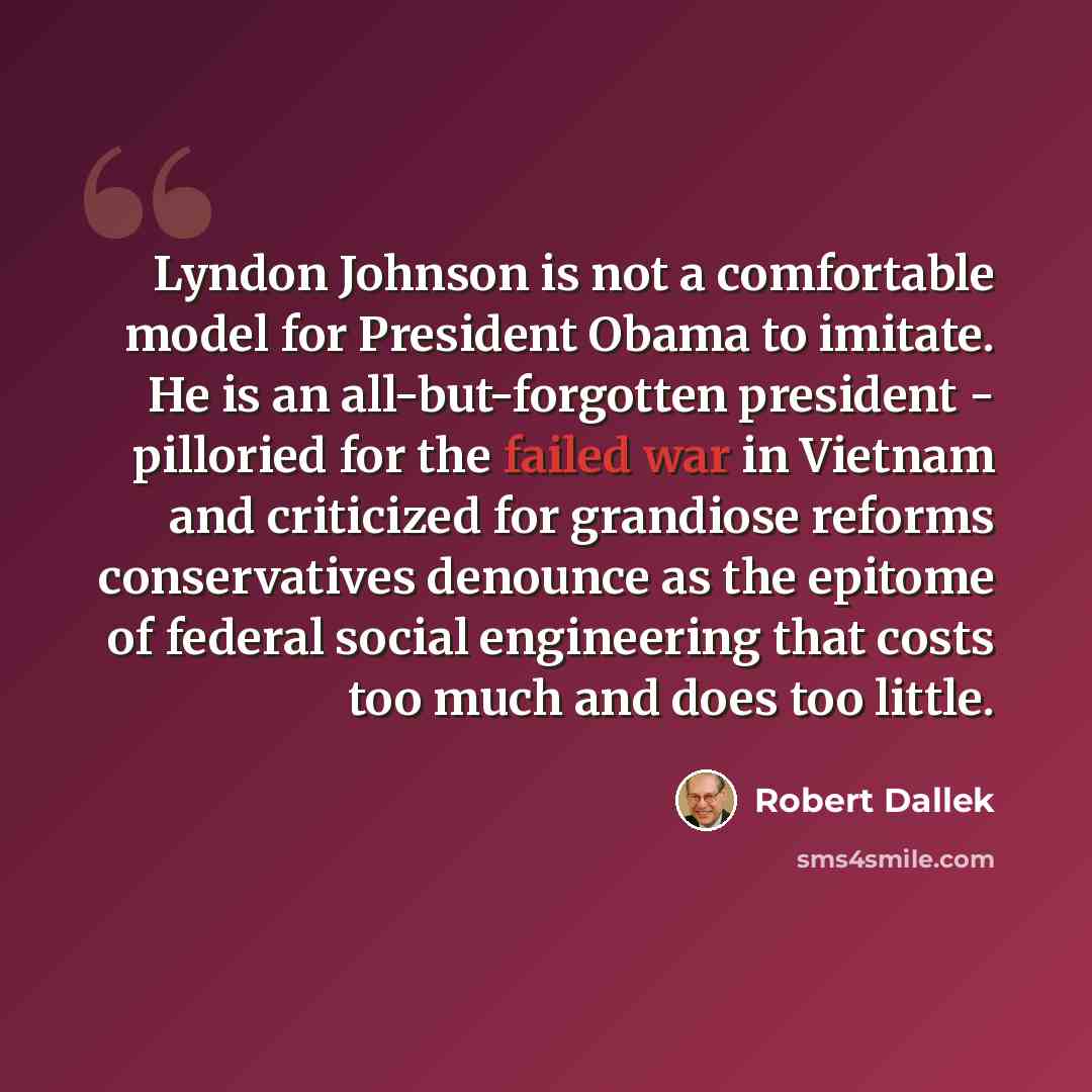 “Lyndon Johnson is not a comfortable model for President Obama to imitate. He is an all-but-forgotten president - pilloried for the failed war in Vietnam and criticized for grandiose reforms conservatives denounce as the epitome of federal social engineering that costs too much and does too little.” quote by Robert Dallek