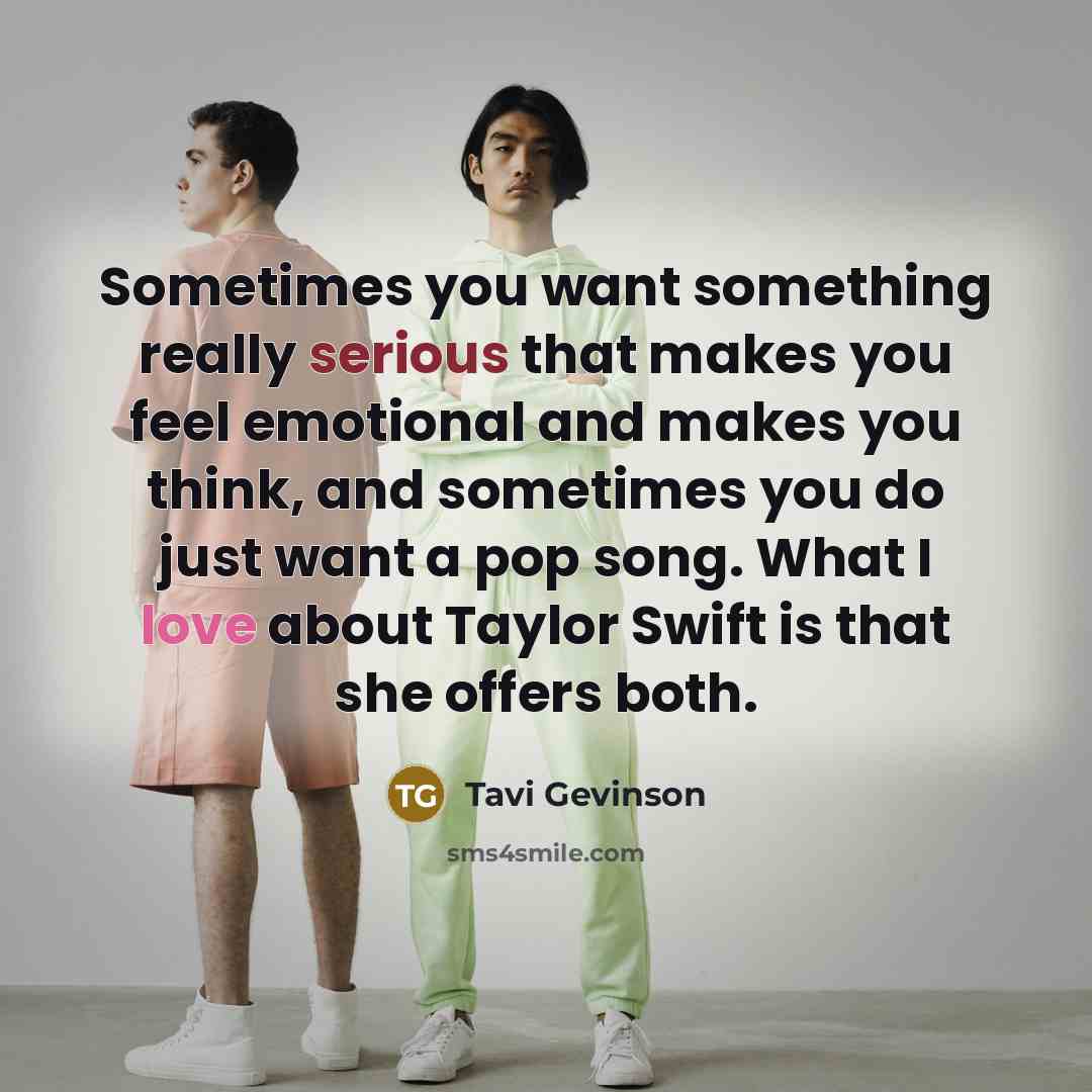 “Sometimes you want something really serious that makes you feel emotional and makes you think, and sometimes you do just want a pop song. What I love about Taylor Swift is that she offers both.” quote by Tavi Gevinson