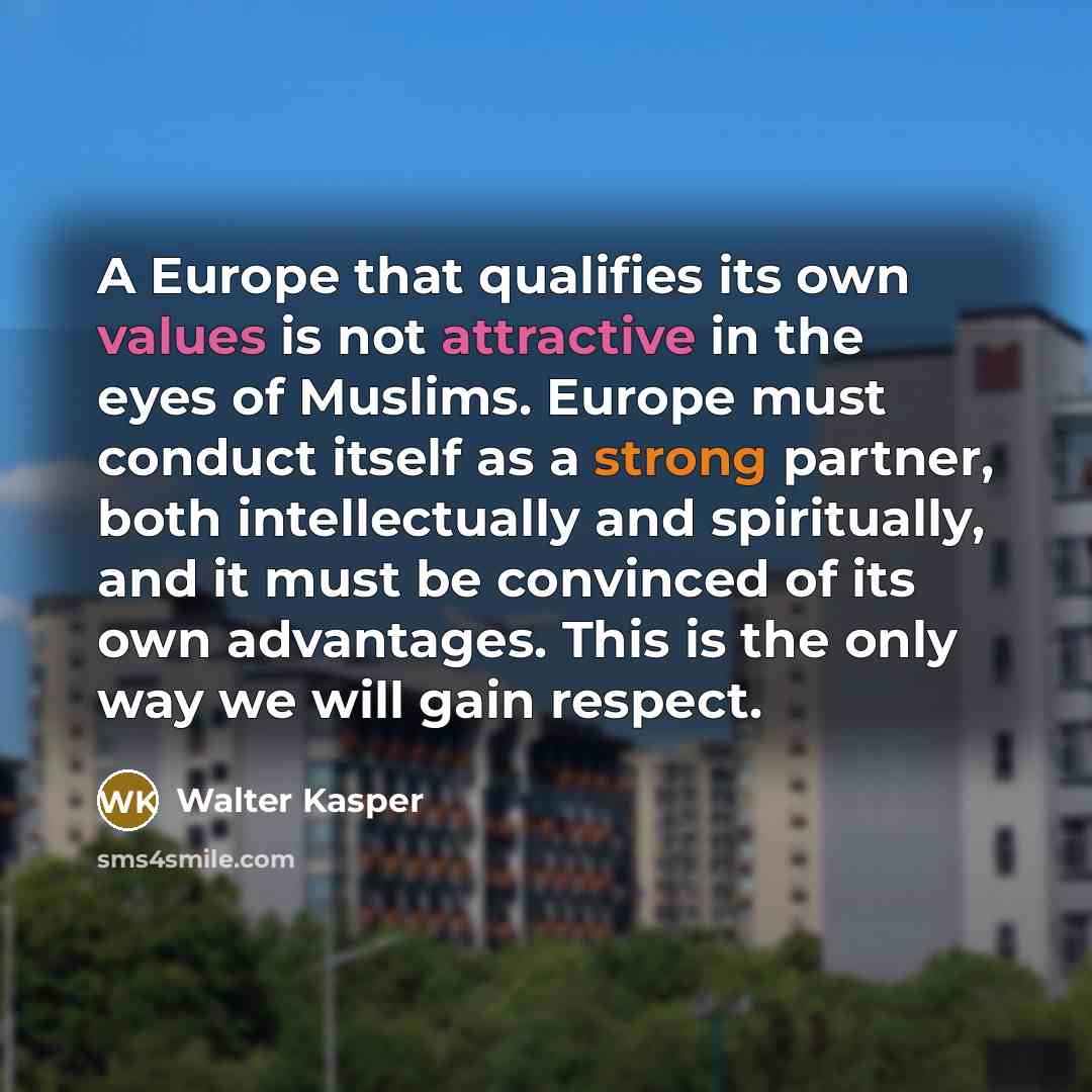 “A Europe that qualifies its own values is not attractive in the eyes of Muslims. Europe must conduct itself as a strong partner, both intellectually and spiritually, and it must be convinced of its own advantages. This is the only way we will gain respect.” quote by Walter Kasper