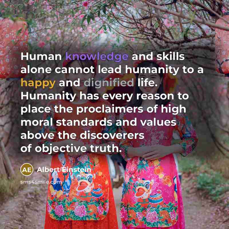 “Human knowledge and skills alone cannot lead humanity to a happy and dignified life. Humanity has every reason to place the proclaimers of high moral standards and values above the discoverers of objective truth.” quote by Albert Einstein