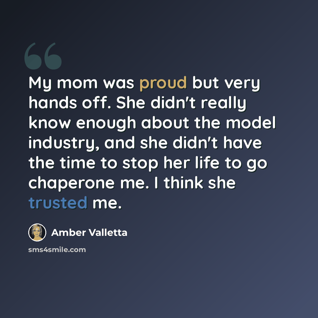 “My mom was proud but very hands off. She didn't really know enough about the model industry, and she didn't have the time to stop her life to go chaperone me. I think she trusted me.” quote by Amber Valletta