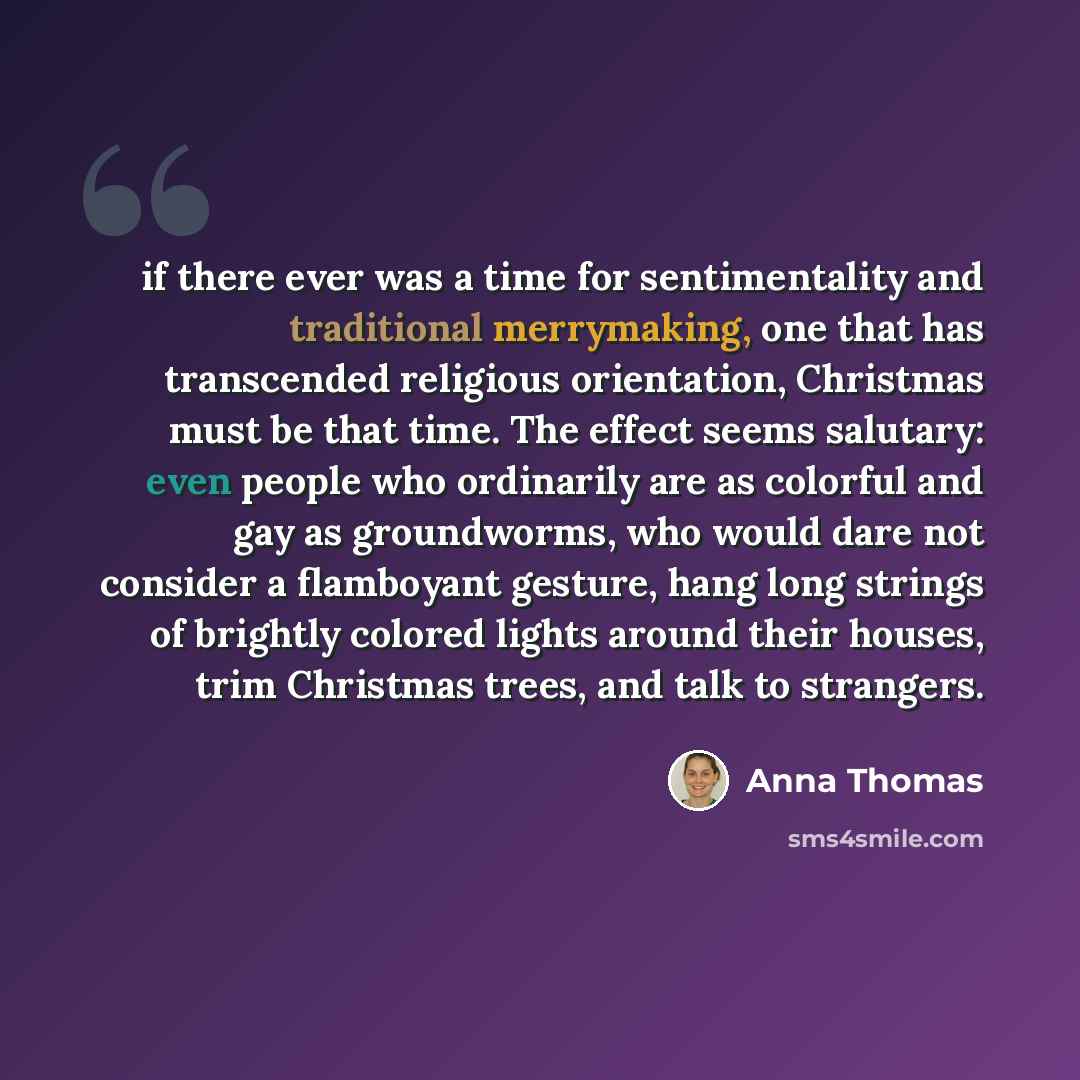 “if there ever was a time for sentimentality and traditional merrymaking, one that has transcended religious orientation, Christmas must be that time. The effect seems salutary: even people who ordinarily are as colorful and gay as groundworms, who would dare not consider a flamboyant gesture, hang…” quote by Anna Thomas