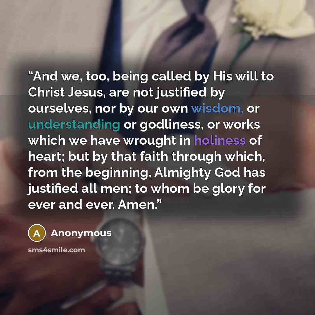 “And we, too, being called by His will to Christ Jesus, are not justified by ourselves, nor by our own wisdom, or understanding or godliness, or works which we have wrought in holiness of heart; but by that faith through which, from the beginning, Almighty God has justified all men; to whom be…” quote by Anonymous