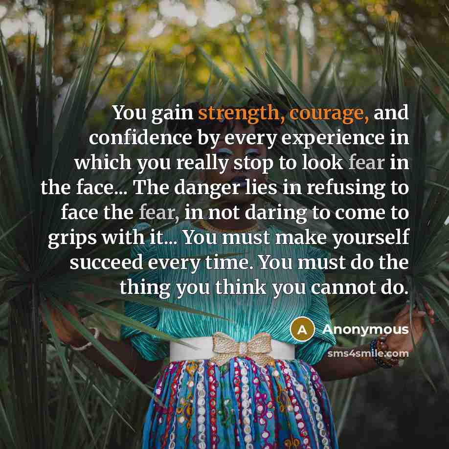 “You gain strength, courage, and confidence by every experience in which you really stop to look fear in the face... The danger lies in refusing to face the fear, in not daring to come to grips with it... You must make yourself succeed every time. You must do the thing you think you cannot do.” quote by Anonymous