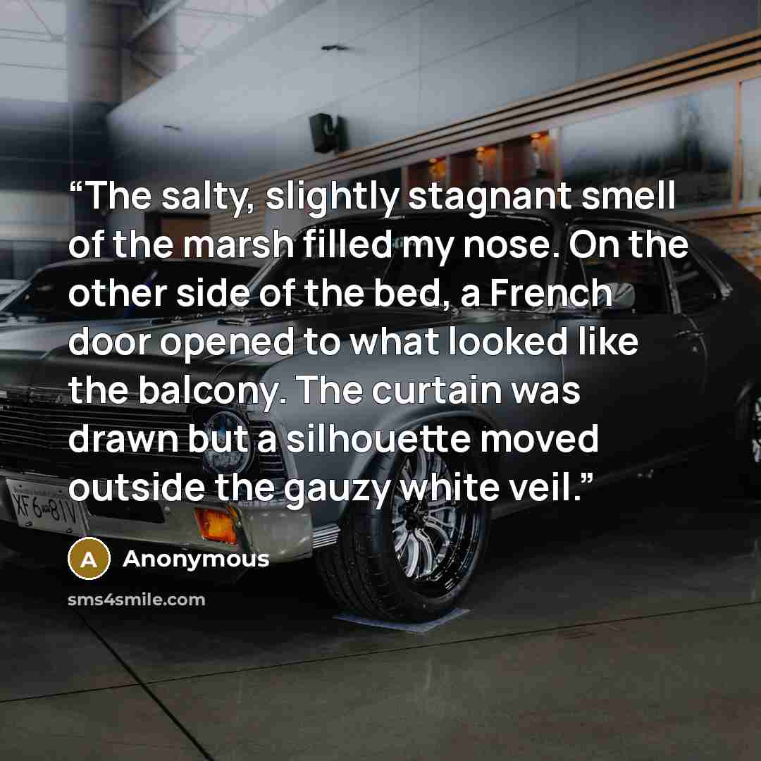 “The salty, slightly stagnant smell of the marsh filled my nose. On the other side of the bed, a French door opened to what looked like the balcony. The curtain was drawn but a silhouette moved outside the gauzy white veil.” quote by Anonymous