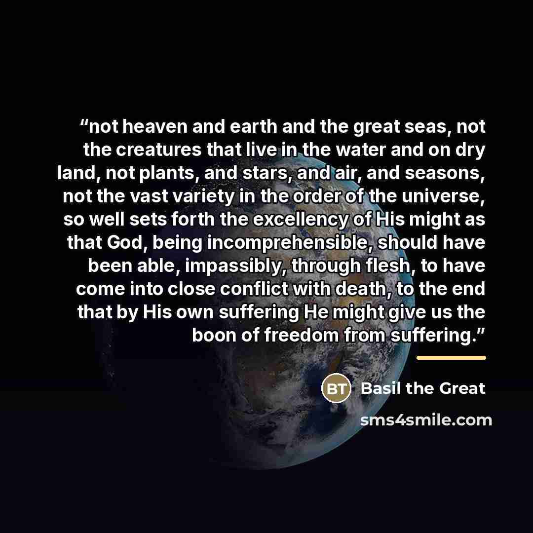 “not heaven and earth and the great seas, not the creatures that live in the water and on dry land, not plants, and stars, and air, and seasons, not the vast variety in the order of the universe, so well sets forth the excellency of His might as that God, being incomprehensible, should have been…” quote by Basil the Great