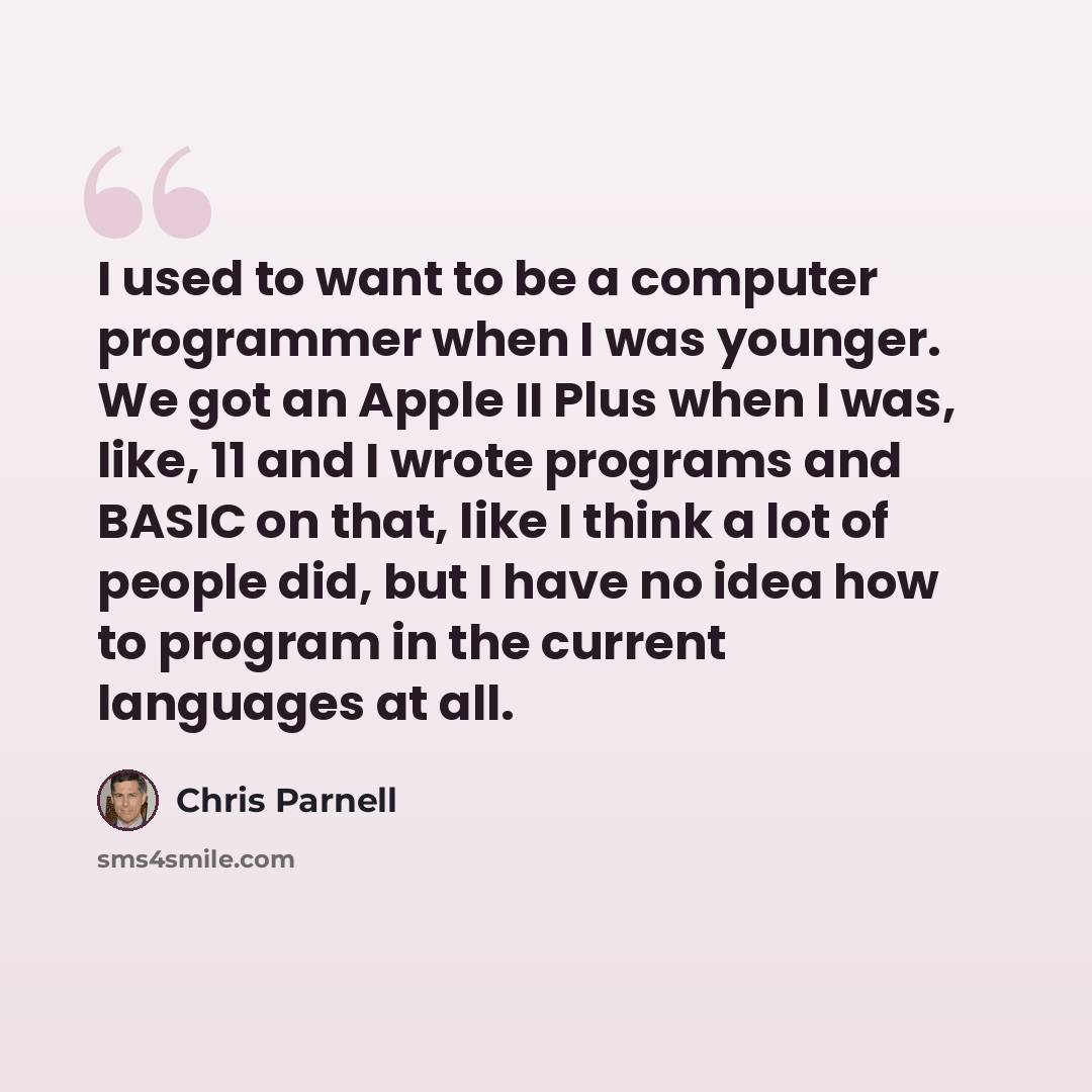 “I used to want to be a computer programmer when I was younger. We got an Apple II Plus when I was, like, 11 and I wrote programs and BASIC on that, like I think a lot of people did, but I have no idea how to program in the current languages at all.” quote by Chris Parnell
