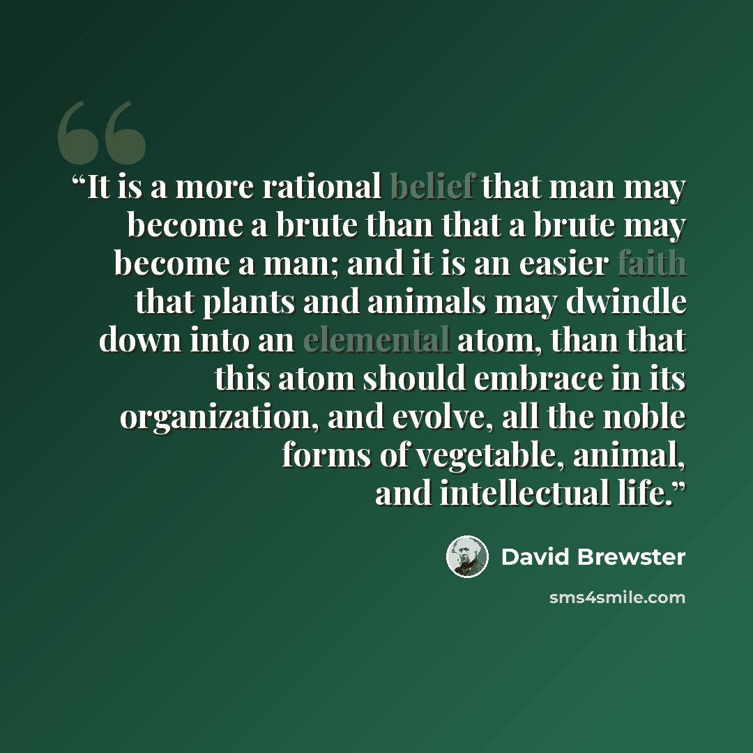 “It is a more rational belief that man may become a brute than that a brute may become a man; and it is an easier faith that plants and animals may dwindle down into an elemental atom, than that this atom should embrace in its organization, and evolve, all the noble forms of vegetable, animal, and…” quote by David Brewster