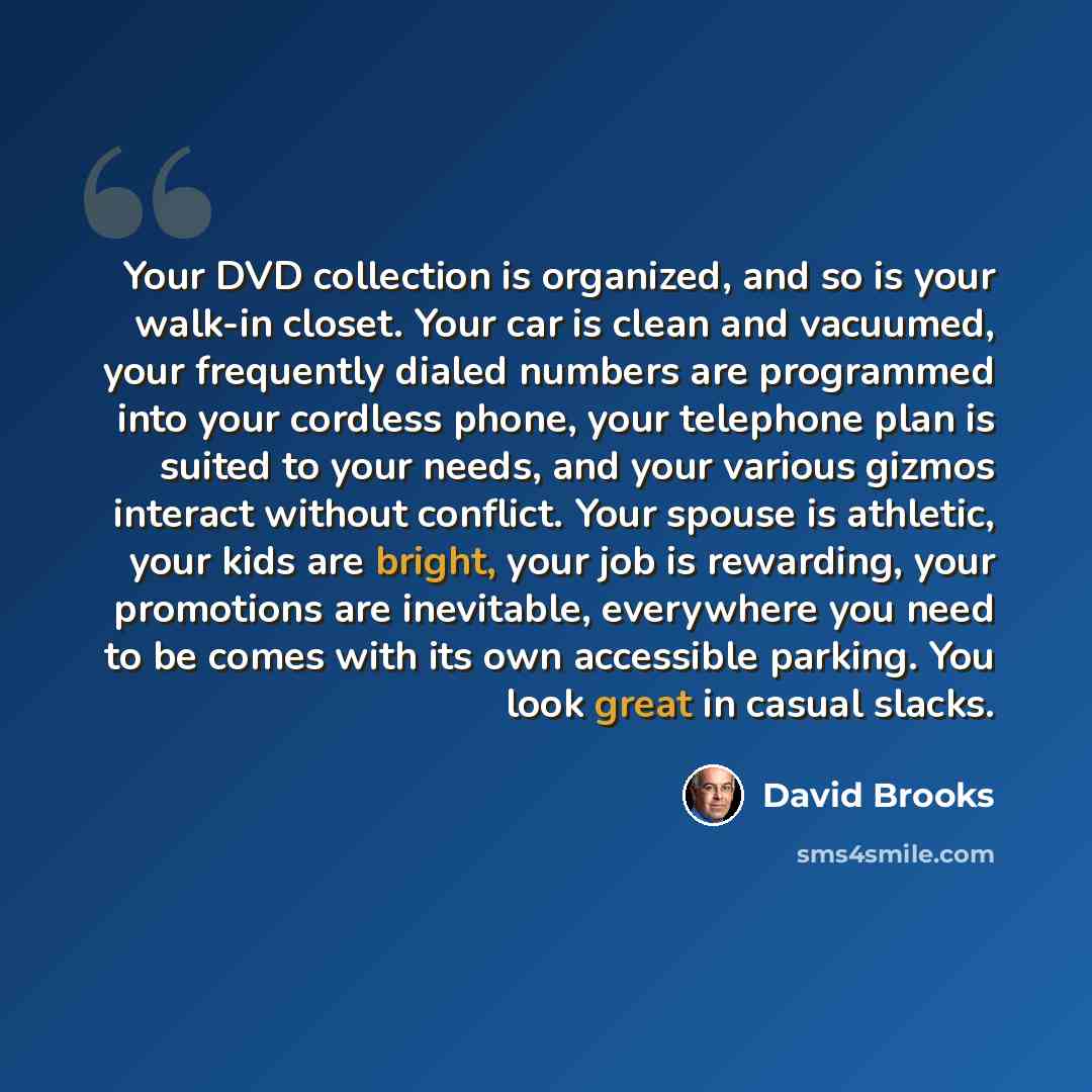 “Your DVD collection is organized, and so is your walk-in closet. Your car is clean and vacuumed, your frequently dialed numbers are programmed into your cordless phone, your telephone plan is suited to your needs, and your various gizmos interact without conflict. Your spouse is athletic, your…” quote by David Brooks
