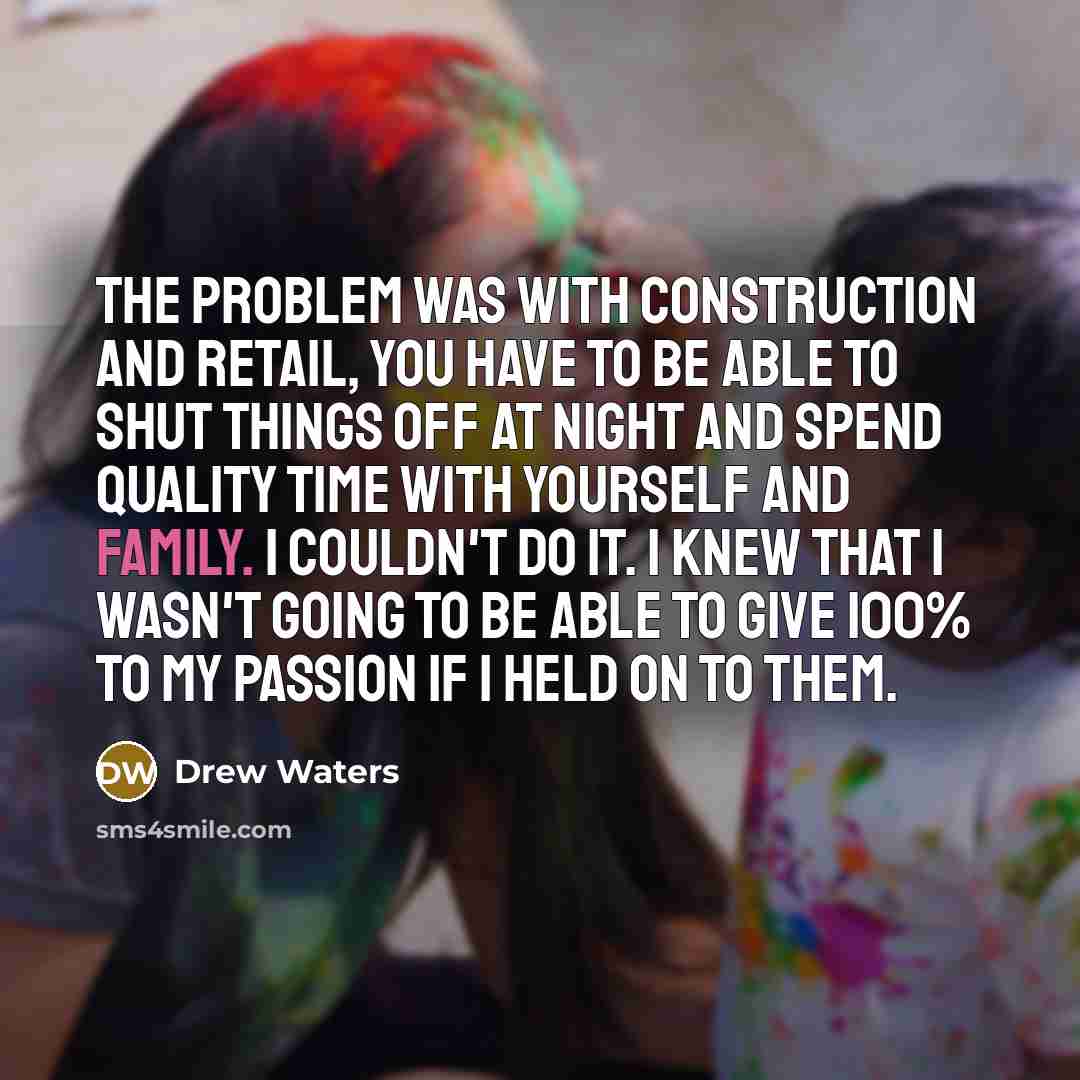 “The problem was with construction and retail, you have to be able to shut things off at night and spend quality time with yourself and family. I couldn't do it. I knew that I wasn't going to be able to give 100% to my passion if I held on to them.” quote by Drew Waters