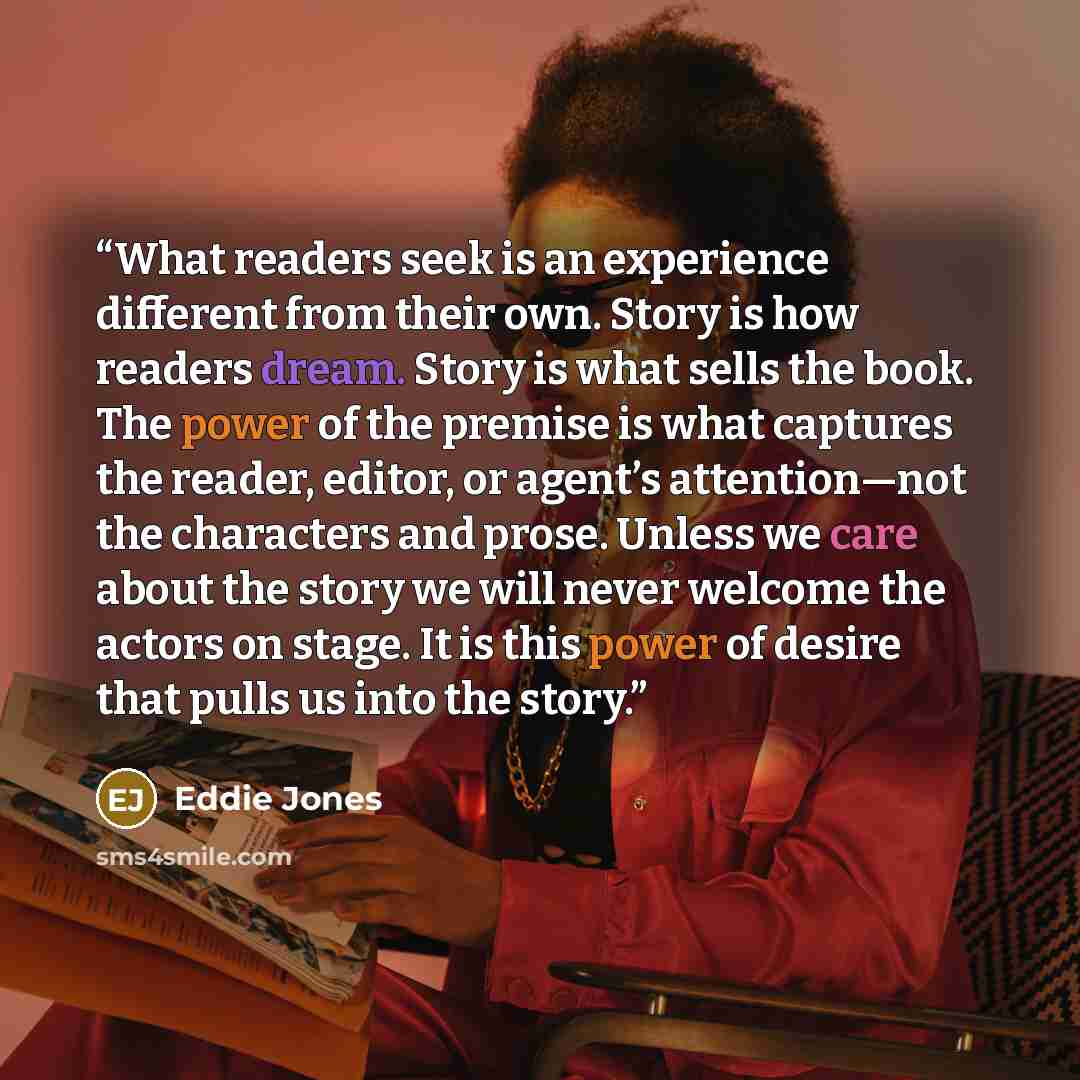 “What readers seek is an experience different from their own. Story is how readers dream. Story is what sells the book. The power of the premise is what captures the reader, editor, or agent’s attention—not the characters and prose. Unless we care about the story we will never welcome the actors on…” quote by Eddie Jones