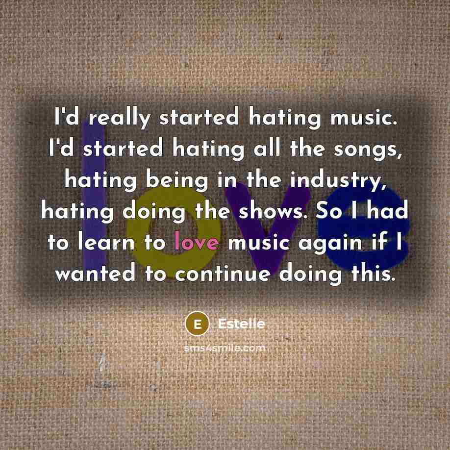 “I'd really started hating music. I'd started hating all the songs, hating being in the industry, hating doing the shows. So I had to learn to love music again if I wanted to continue doing this.” quote by Estelle