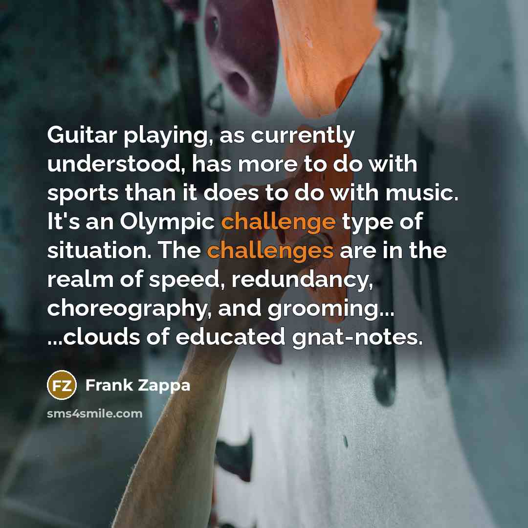“Guitar playing, as currently understood, has more to do with sports than it does to do with music. It's an Olympic challenge type of situation. The challenges are in the realm of speed, redundancy, choreography, and grooming... ...clouds of educated gnat-notes.” quote by Frank Zappa