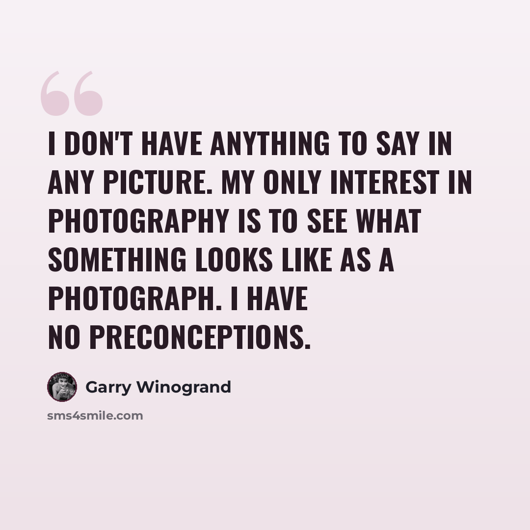 “I don't have anything to say in any picture. My only interest in photography is to see what something looks like as a photograph. I have no preconceptions.” quote by Garry Winogrand