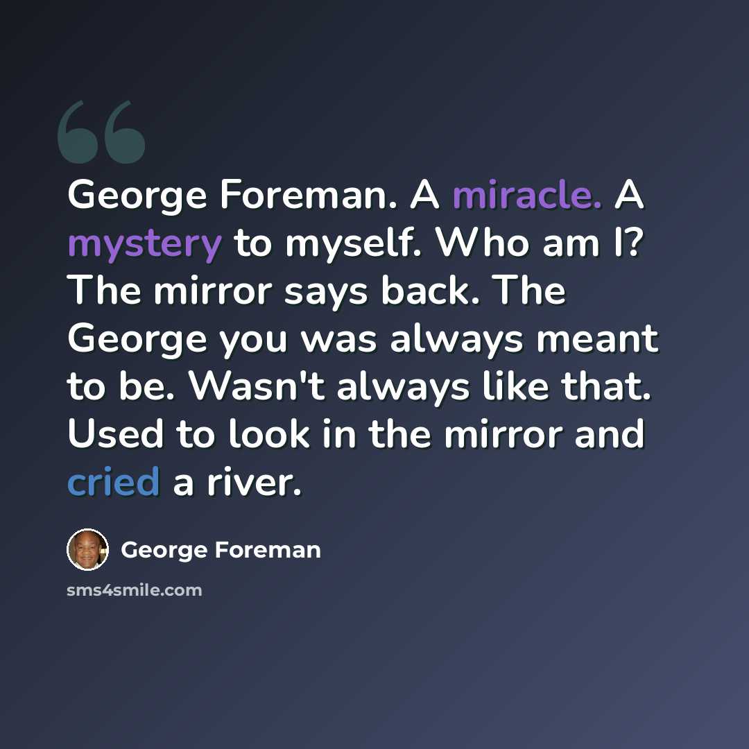 “George Foreman. A miracle. A mystery to myself. Who am I? The mirror says back. The George you was always meant to be. Wasn't always like that. Used to look in the mirror and cried a river.” quote by George Foreman