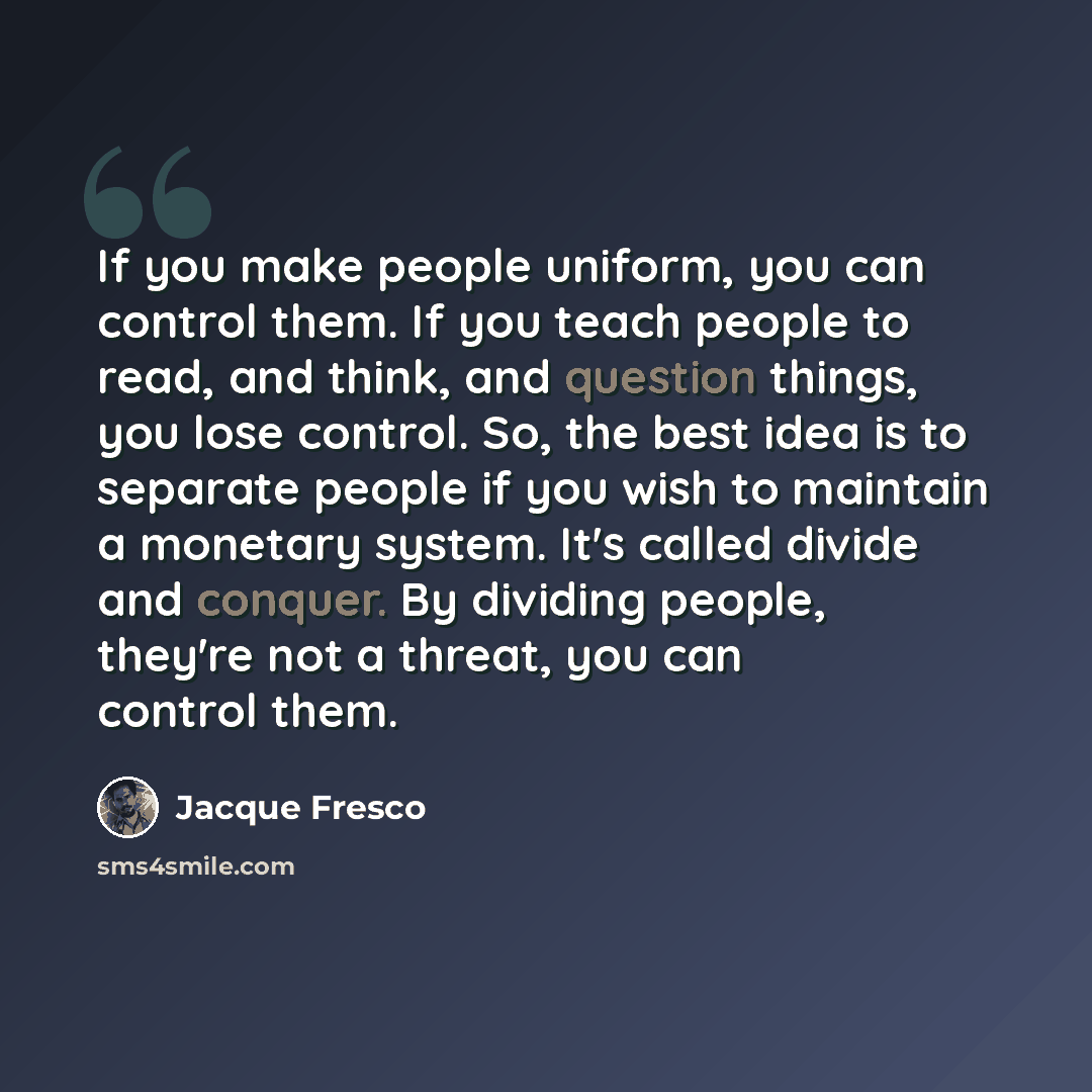 “If you make people uniform, you can control them. If you teach people to read, and think, and question things, you lose control. So, the best idea is to separate people if you wish to maintain a monetary system. It's called divide and conquer. By dividing people, they're not a threat, you can…” quote by Jacque Fresco