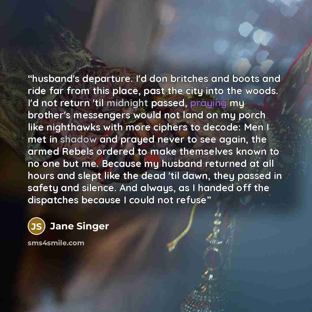 “husband's departure. I'd don britches and boots and ride far from this place, past the city into the woods. I'd not return 'til midnight passed, praying my brother's messengers would not land on my porch like nighthawks with more ciphers to decode: Men I met in shadow and prayed never to see…” quote by Jane Singer