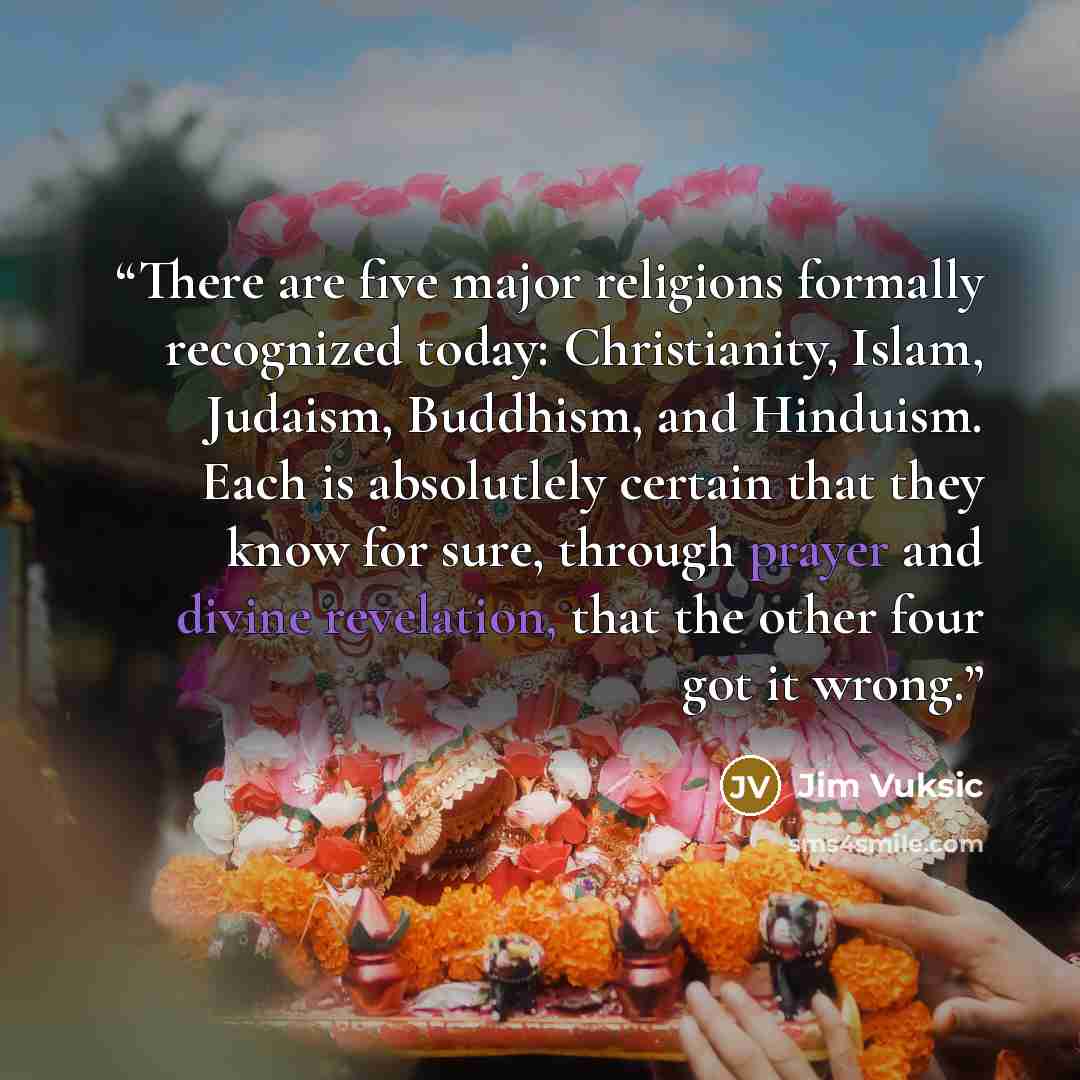 “There are five major religions formally recognized today: Christianity, Islam, Judaism, Buddhism, and Hinduism. Each is absolutlely certain that they know for sure, through prayer and divine revelation, that the other four got it wrong.” quote by Jim Vuksic