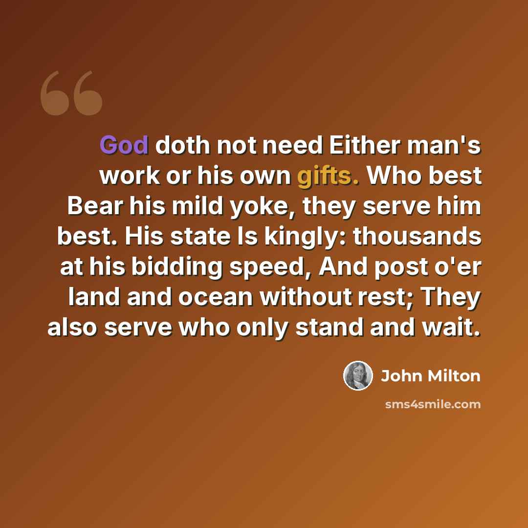 “God doth not need Either man's work or his own gifts. Who best Bear his mild yoke, they serve him best. His state Is kingly: thousands at his bidding speed, And post o'er land and ocean without rest; They also serve who only stand and wait.” quote by John Milton