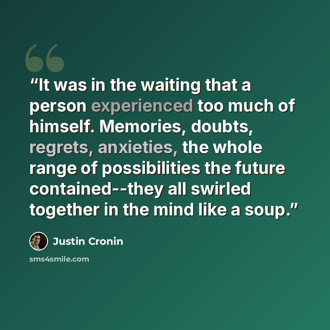 “It was in the waiting that a person experienced too much of himself. Memories, doubts, regrets, anxieties, the whole range of possibilities the future contained--they all swirled together in the mind like a soup.” quote by Justin Cronin
