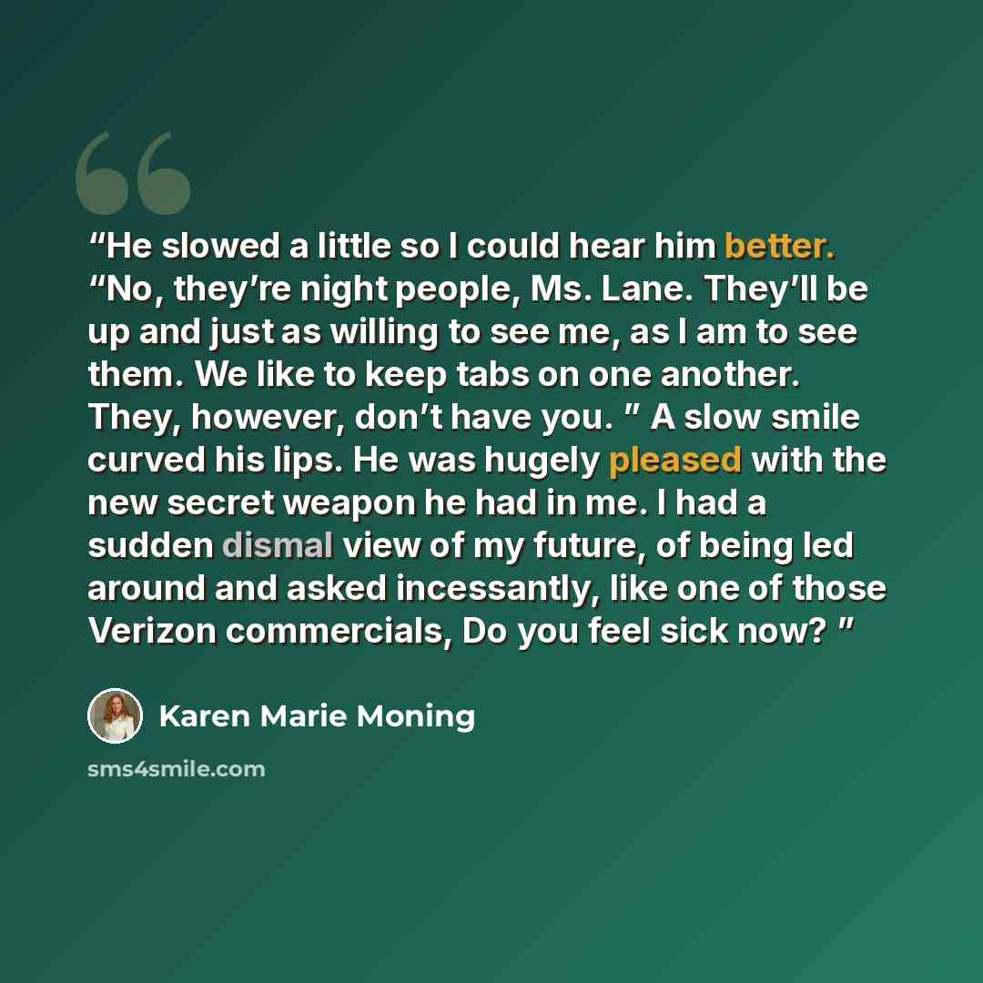 “He slowed a little so I could hear him better. “No, they’re night people, Ms. Lane. They’ll be up and just as willing to see me, as I am to see them. We like to keep tabs on one another. They, however, don’t have you. ” A slow smile curved his lips. He was hugely pleased with the new secret weapon…” quote by Karen Marie Moning