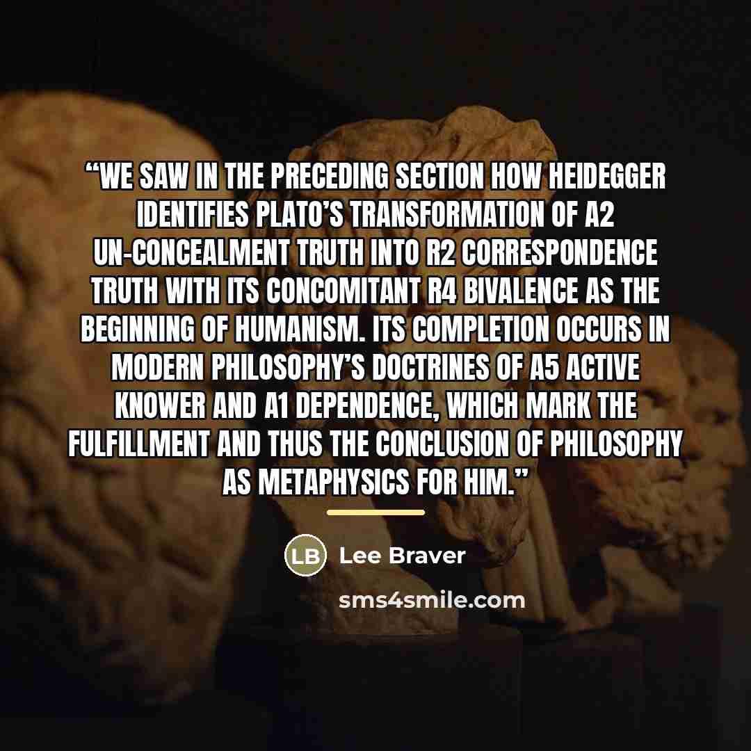 “We saw in the preceding section how Heidegger identifies Plato’s transformation of A2 Un-concealment Truth into R2 Correspondence Truth with its concomitant R4 Bivalence as the beginning of humanism. Its completion occurs in modern philosophy’s doctrines of A5 Active Knower and A1 Dependence…” quote by Lee Braver