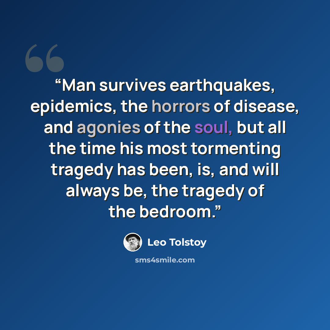 “Man survives earthquakes, epidemics, the horrors of disease, and agonies of the soul, but all the time his most tormenting tragedy has been, is, and will always be, the tragedy of the bedroom.” quote by Leo Tolstoy