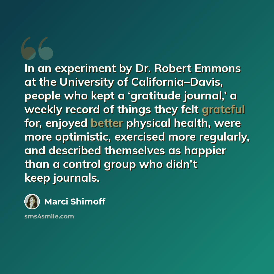 “In an experiment by Dr. Robert Emmons at the University of California–Davis, people who kept a ‘gratitude journal,’ a weekly record of things they felt grateful for, enjoyed better physical health, were more optimistic, exercised more regularly, and described themselves as happier than a control…” quote by Marci Shimoff