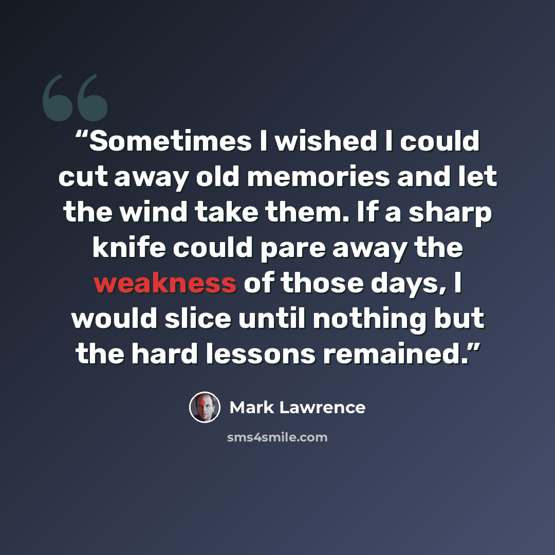 “Sometimes I wished I could cut away old memories and let the wind take them. If a sharp knife could pare away the weakness of those days, I would slice until nothing but the hard lessons remained.” quote by Mark Lawrence