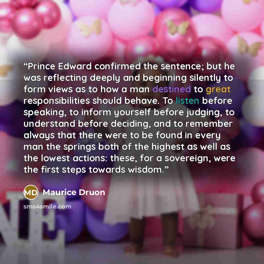 “Prince Edward confirmed the sentence; but he was reflecting deeply and beginning silently to form views as to how a man destined to great responsibilities should behave. To listen before speaking, to inform yourself before judging, to understand before deciding, and to remember always that there…” quote by Maurice Druon
