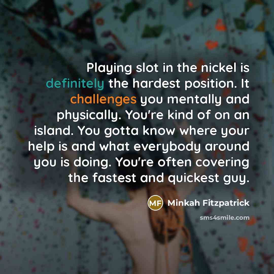 “Playing slot in the nickel is definitely the hardest position. It challenges you mentally and physically. You're kind of on an island. You gotta know where your help is and what everybody around you is doing. You're often covering the fastest and quickest guy.” quote by Minkah Fitzpatrick