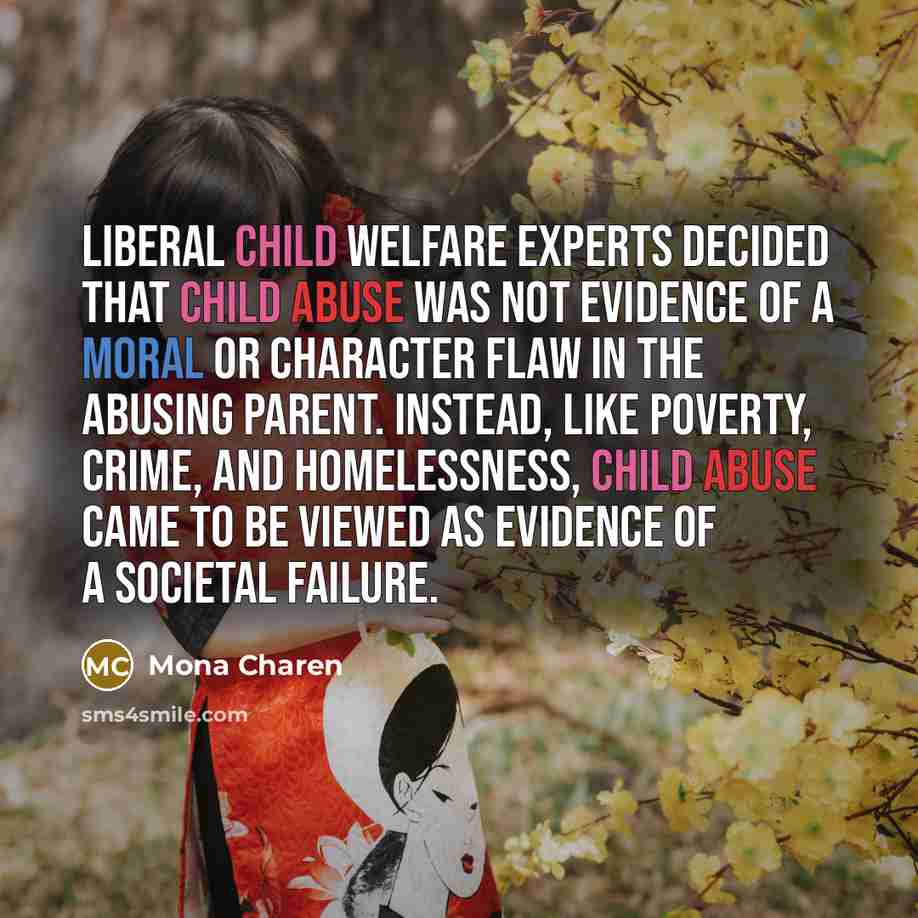 “Liberal child welfare experts decided that child abuse was not evidence of a moral or character flaw in the abusing parent. Instead, like poverty, crime, and homelessness, child abuse came to be viewed as evidence of a societal failure.” quote by Mona Charen