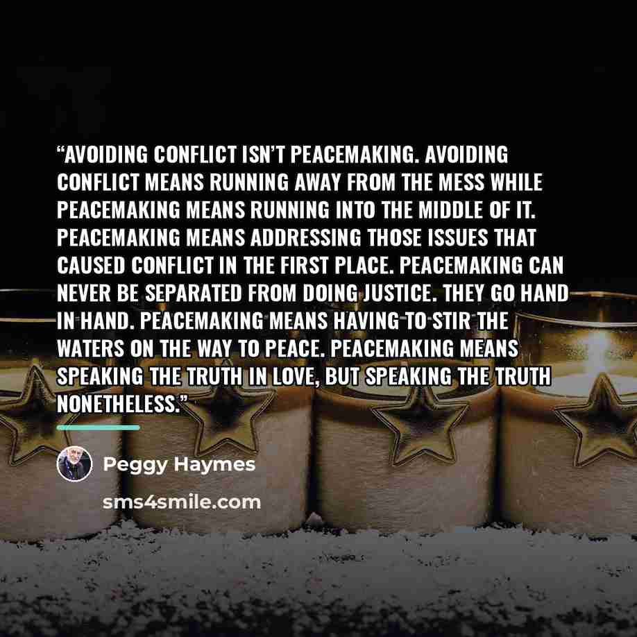 “Avoiding conflict isn’t peacemaking. Avoiding conflict means running away from the mess while peacemaking means running into the middle of it. Peacemaking means addressing those issues that caused conflict in the first place. Peacemaking can never be separated from doing justice. They go hand in…” quote by Peggy Haymes