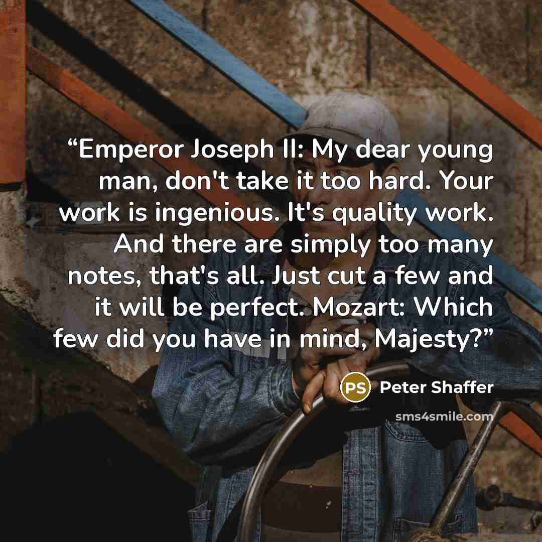“Emperor Joseph II: My dear young man, don't take it too hard. Your work is ingenious. It's quality work. And there are simply too many notes, that's all. Just cut a few and it will be perfect. Mozart: Which few did you have in mind, Majesty?” quote by Peter Shaffer