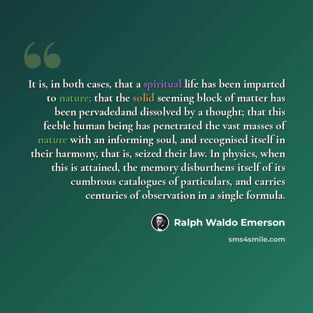 “It is, in both cases, that a spiritual life has been imparted to nature; that the solid seeming block of matter has been pervadedand dissolved by a thought; that this feeble human being has penetrated the vast masses of nature with an informing soul, and recognised itself in their harmony, that…” quote by Ralph Waldo Emerson