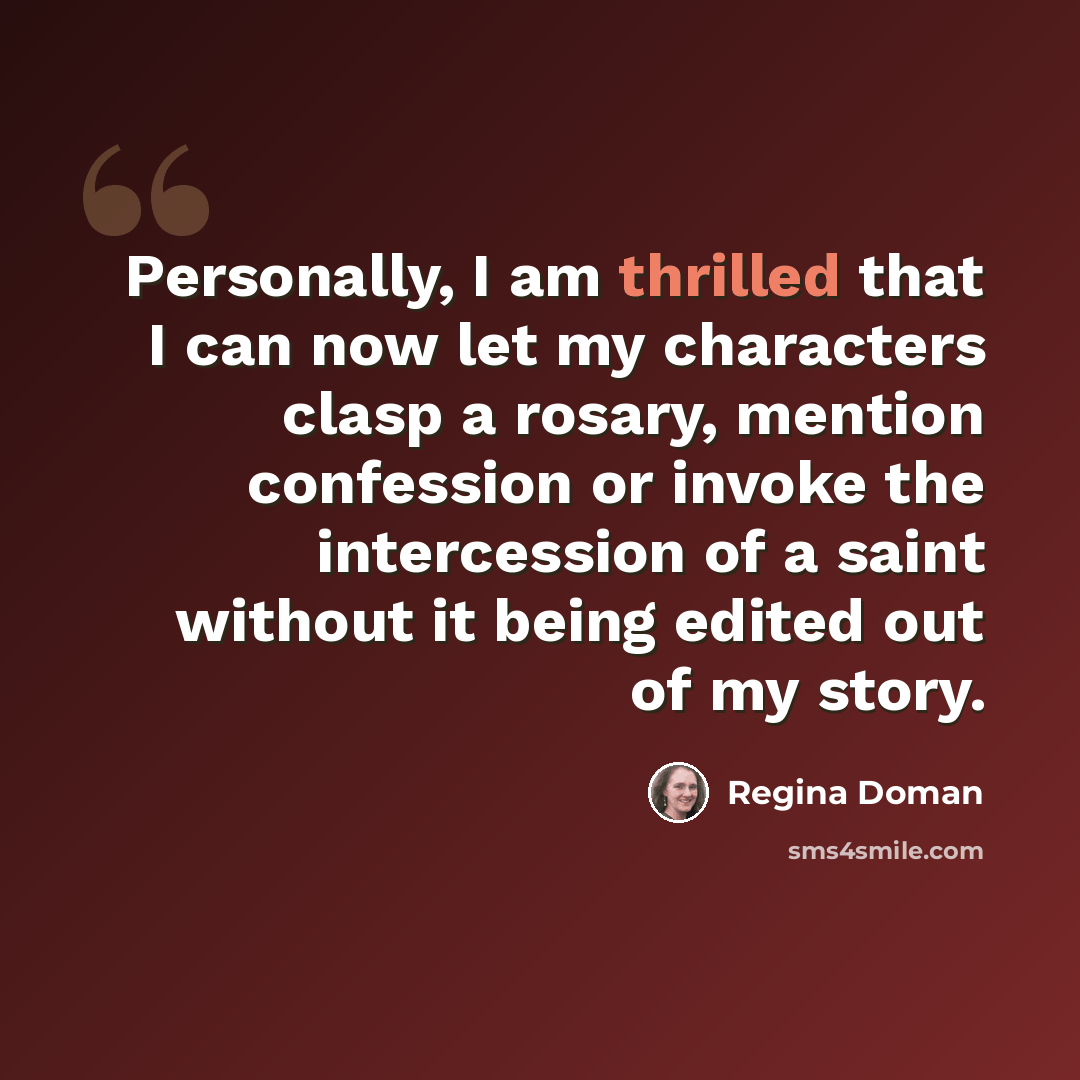 “Personally, I am thrilled that I can now let my characters clasp a rosary, mention confession or invoke the intercession of a saint without it being edited out of my story.” quote by Regina Doman