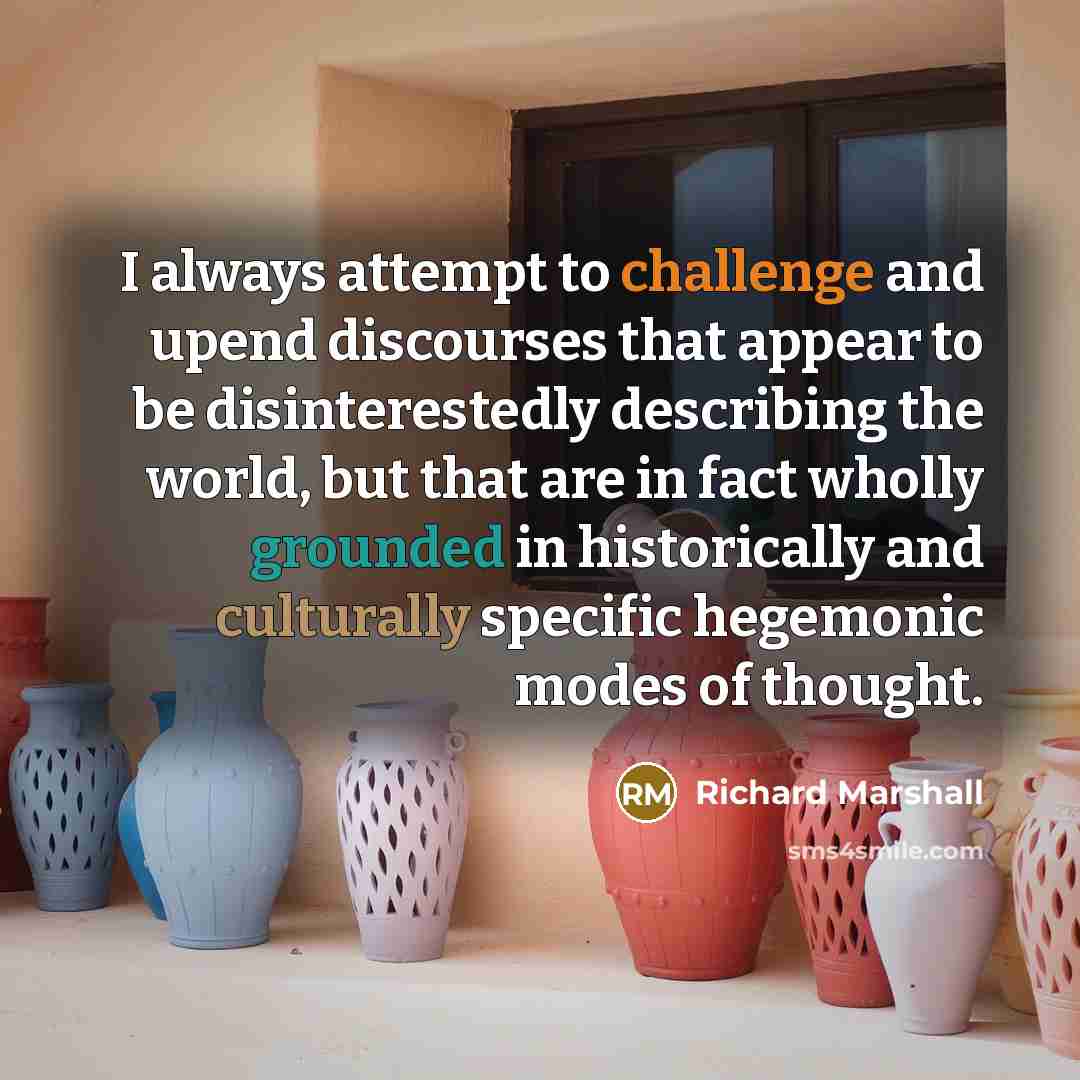 “I always attempt to challenge and upend discourses that appear to be disinterestedly describing the world, but that are in fact wholly grounded in historically and culturally specific hegemonic modes of thought.” quote by Richard Marshall