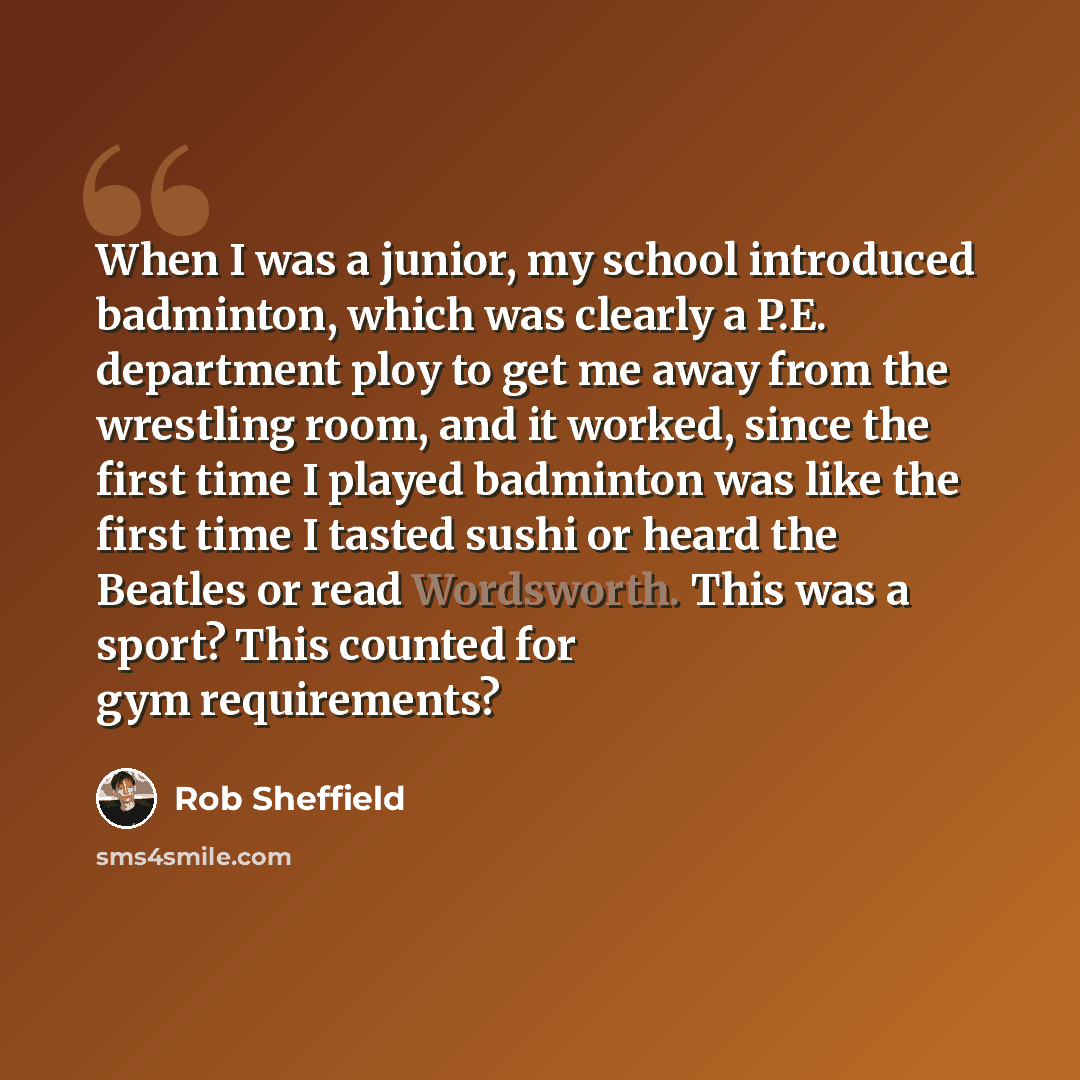 “When I was a junior, my school introduced badminton, which was clearly a P.E. department ploy to get me away from the wrestling room, and it worked, since the first time I played badminton was like the first time I tasted sushi or heard the Beatles or read Wordsworth. This was a sport? This…” quote by Rob Sheffield