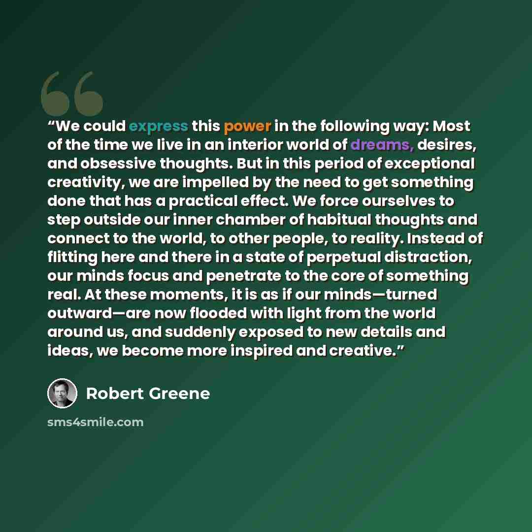 “We could express this power in the following way: Most of the time we live in an interior world of dreams, desires, and obsessive thoughts. But in this period of exceptional creativity, we are impelled by the need to get something done that has a practical effect. We force ourselves to step…” quote by Robert Greene