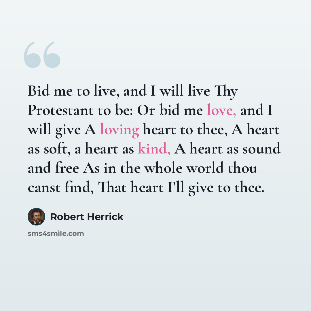 “Bid me to live, and I will live Thy Protestant to be: Or bid me love, and I will give A loving heart to thee, A heart as soft, a heart as kind, A heart as sound and free As in the whole world thou canst find, That heart I'll give to thee.” quote by Robert Herrick