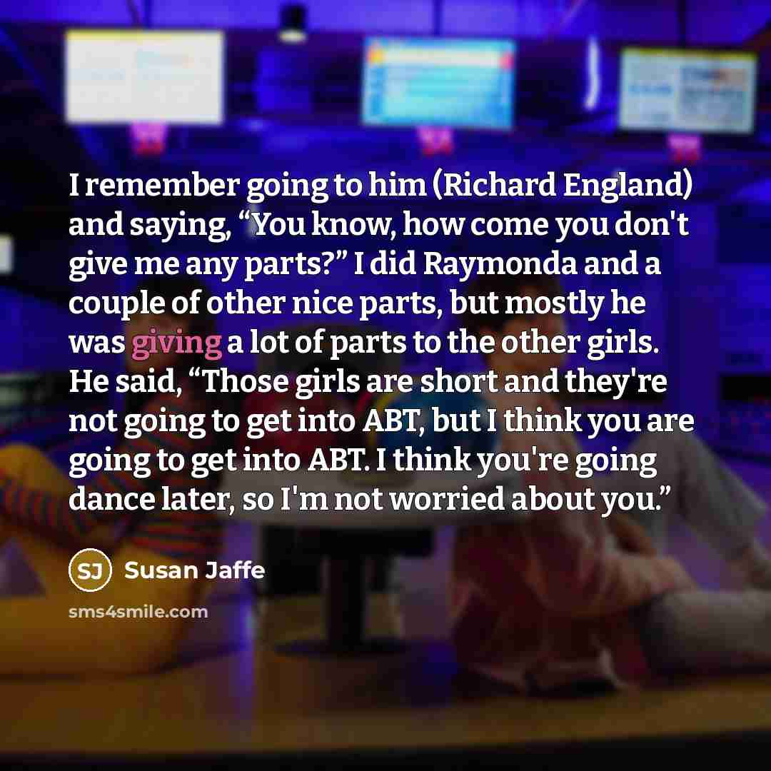 “I remember going to him (Richard England) and saying, “You know, how come you don't give me any parts?” I did Raymonda and a couple of other nice parts, but mostly he was giving a lot of parts to the other girls. He said, “Those girls are short and they're not going to get into ABT, but I think…” quote by Susan Jaffe