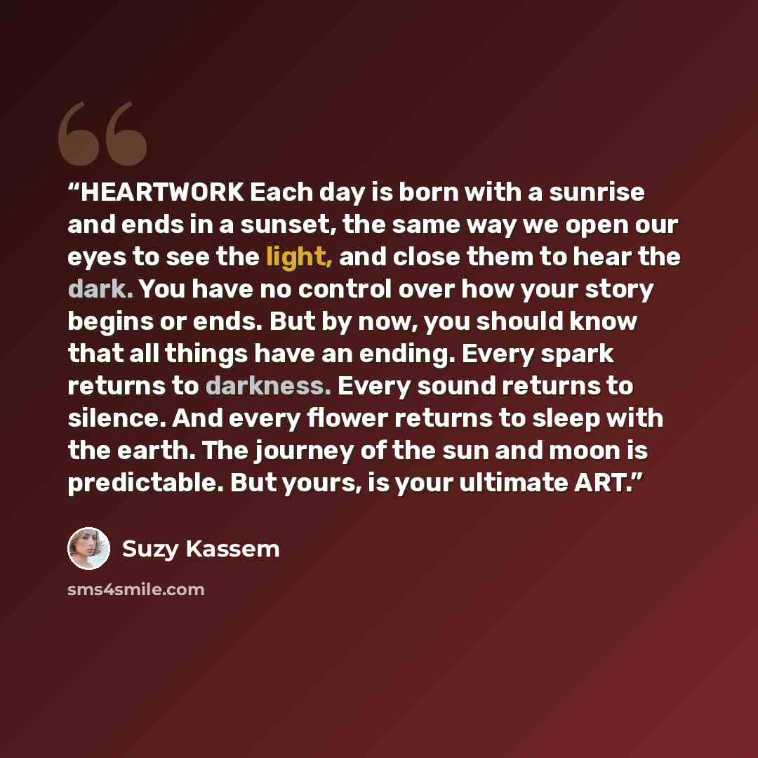 “HEARTWORK Each day is born with a sunrise and ends in a sunset, the same way we open our eyes to see the light, and close them to hear the dark. You have no control over how your story begins or ends. But by now, you should know that all things have an ending. Every spark returns to darkness…” quote by Suzy Kassem