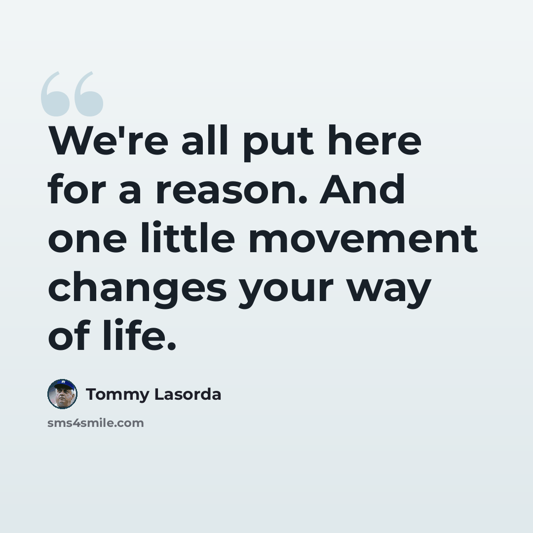 “We're all put here for a reason. And one little movement changes your way of life.” quote by Tommy Lasorda