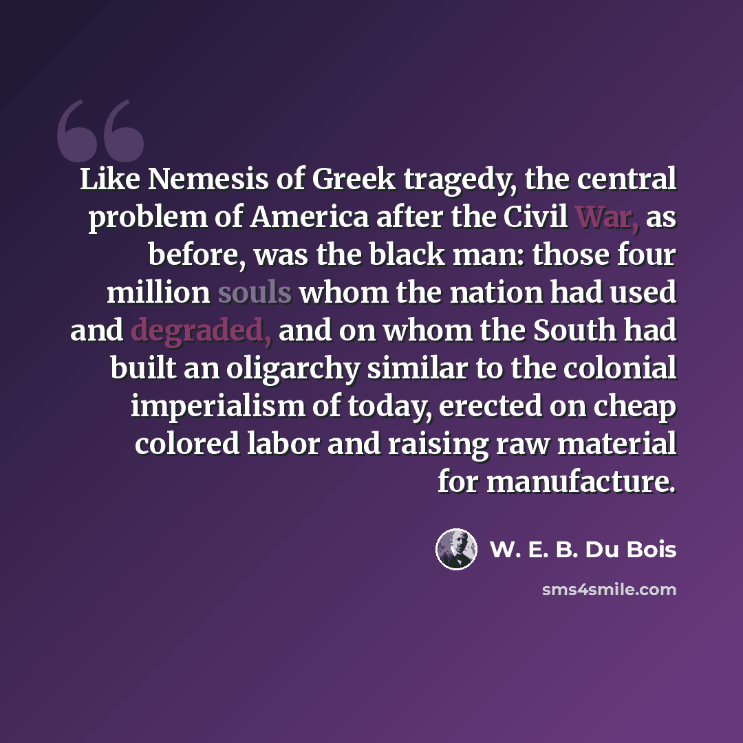 “Like Nemesis of Greek tragedy, the central problem of America after the Civil War, as before, was the black man: those four million souls whom the nation had used and degraded, and on whom the South had built an oligarchy similar to the colonial imperialism of today, erected on cheap colored labor…” quote by W. E. B. Du Bois