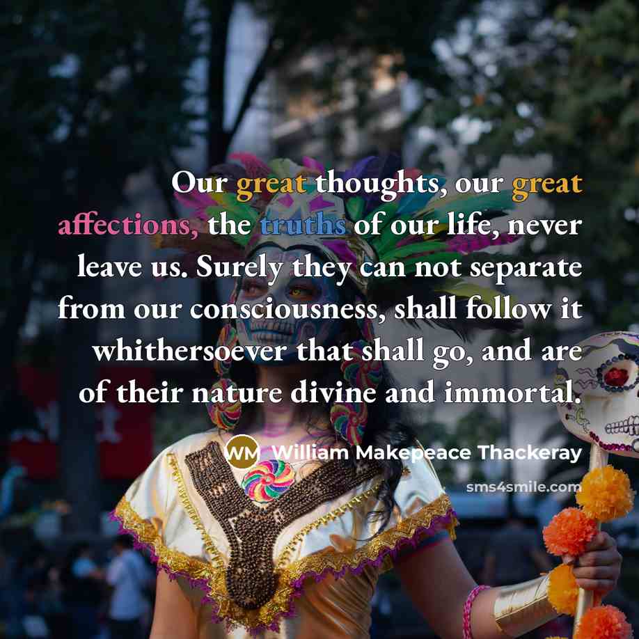 “Our great thoughts, our great affections, the truths of our life, never leave us. Surely they can not separate from our consciousness, shall follow it whithersoever that shall go, and are of their nature divine and immortal.” quote by William Makepeace Thackeray