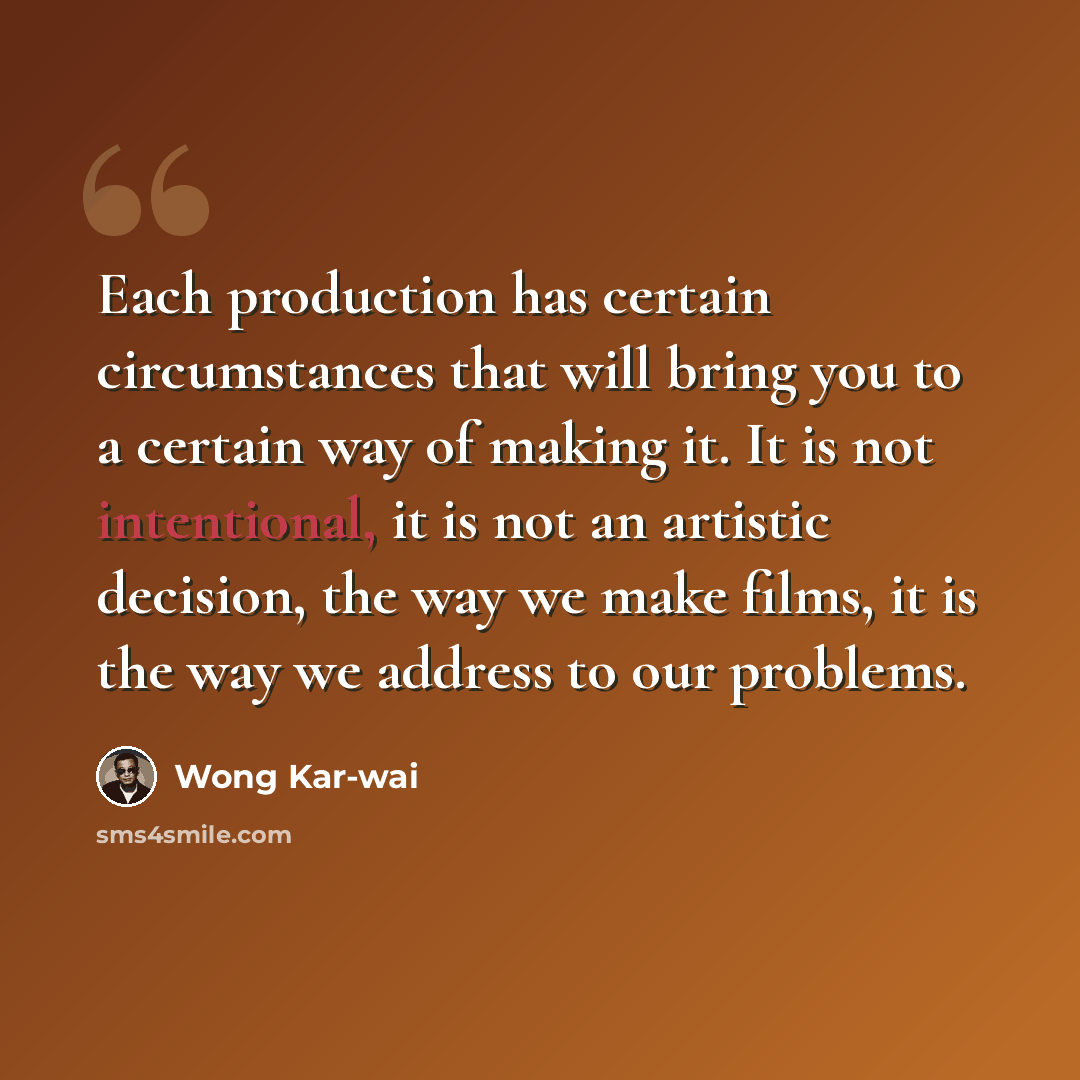 “Each production has certain circumstances that will bring you to a certain way of making it. It is not intentional, it is not an artistic decision, the way we make films, it is the way we address to our problems.” quote by Wong Kar-wai